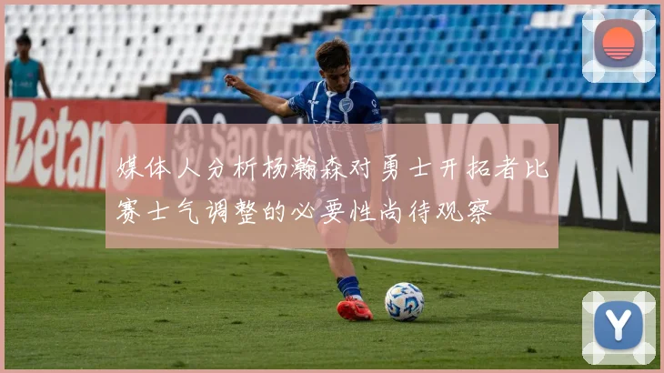媒体人分析杨瀚森对勇士开拓者比赛士气调整的必要性尚待观察