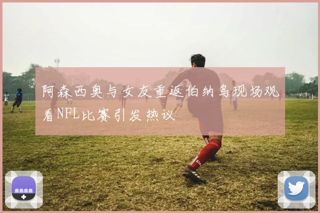 阿森西奥与女友重返伯纳乌现场观看NFL比赛引发热议