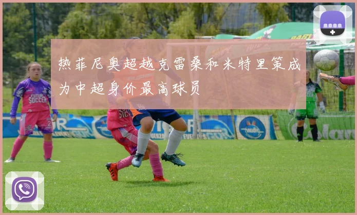 热菲尼奥超越克雷桑和米特里策成为中超身价最高球员