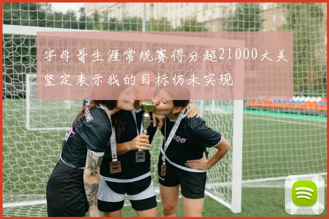 字母哥生涯常规赛得分超21000大关坚定表示我的目标仍未实现