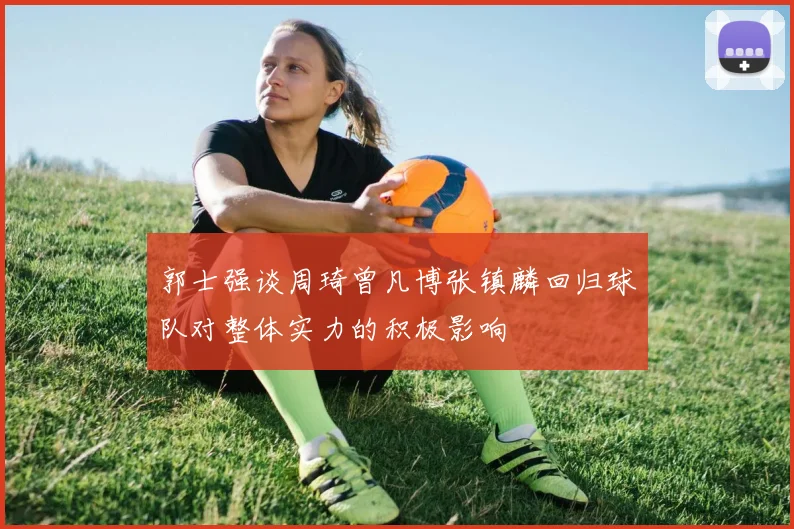 郭士强谈周琦曾凡博张镇麟回归球队对整体实力的积极影响