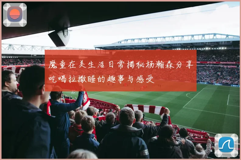 魔童在美生活日常揭秘杨瀚森分享吃喝拉撒睡的趣事与感受
