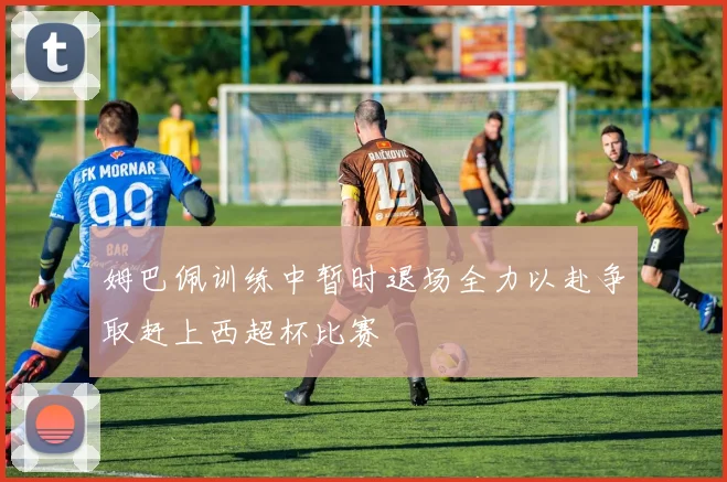 姆巴佩训练中暂时退场全力以赴争取赶上西超杯比赛