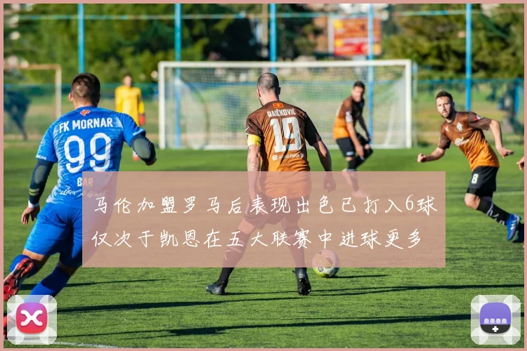 马伦加盟罗马后表现出色已打入6球仅次于凯恩在五大联赛中进球更多